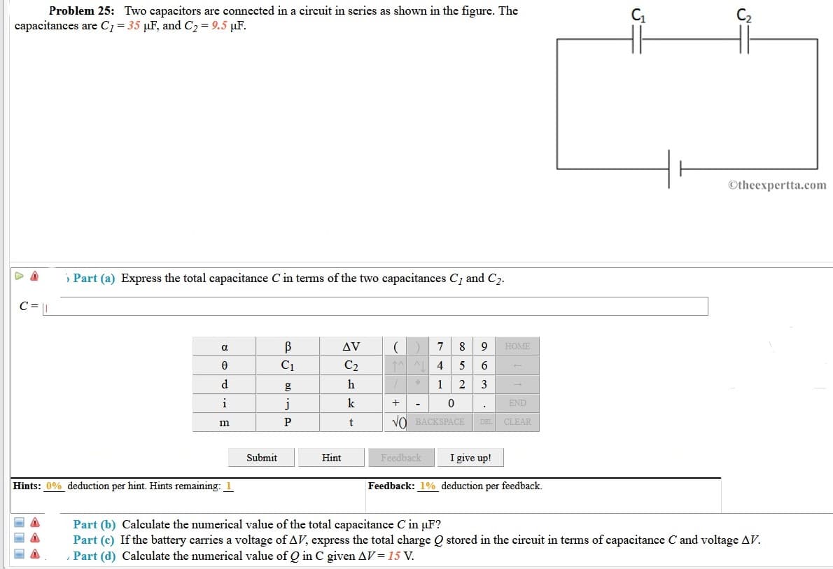 Problem 25: Two capacitors are connected in a circuit in series as shown in the figure. The
capacitances are C1= 35 µF, and C2 = 9.5 µF.
C2
©theexpertta.com
» Part (a) Express the total capacitance C in terms of the two capacitances C1 and C2.
C = L
a
AV
7
8
9
HOME
C1
C2
4
5
6
d.
h
1
2
3
i
k
-
END
P
VO BACKSPACE
CLEAR
m
DEL
Submit
Hint
Feedback
I give up!
Hints: 0% deduction per hint. Hints remaining: 1
Feedback: 1% deduction per feedback.
Part (b) Calculate the numerical value of the total capacitance C in µF?
Part (c) If the battery carries a voltage of AV, express the total charge Q stored in the circuit in terms of capacitance C and voltage AV.
Part (d) Calculate the numerical value of Q in C given AV = 15 V.
