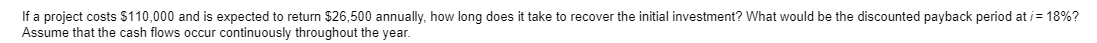 If a project costs $110,000 and is expected to return $26,500 annually, how long does it take to recover the initial investment? What would be the discounted payback period at /= 18%?
Assume that the cash flows occur continuously throughout the year.