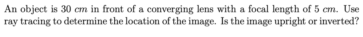 An object is 30 cm in front of a converging lens with a focal length of 5 cm. Use
ray tracing to determine the location of the image. Is the image upright or inverted?