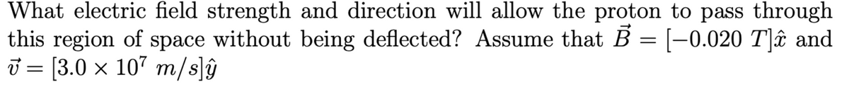 What electric field strength and direction will allow the proton to pass through
this region of space without being deflected? Assume that B = [-0.020 T]✰ and
v = [3.0 × 107 m/s]ŷ