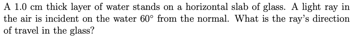 A 1.0 cm thick layer of water stands on a horizontal slab of glass. A light ray in
the air is incident on the water 60° from the normal. What is the ray's direction
of travel in the glass?