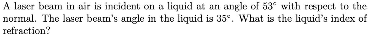 A laser beam in air is incident on a liquid at an angle of 53° with respect to the
normal. The laser beam's angle in the liquid is 35°. What is the liquid's index of
refraction?