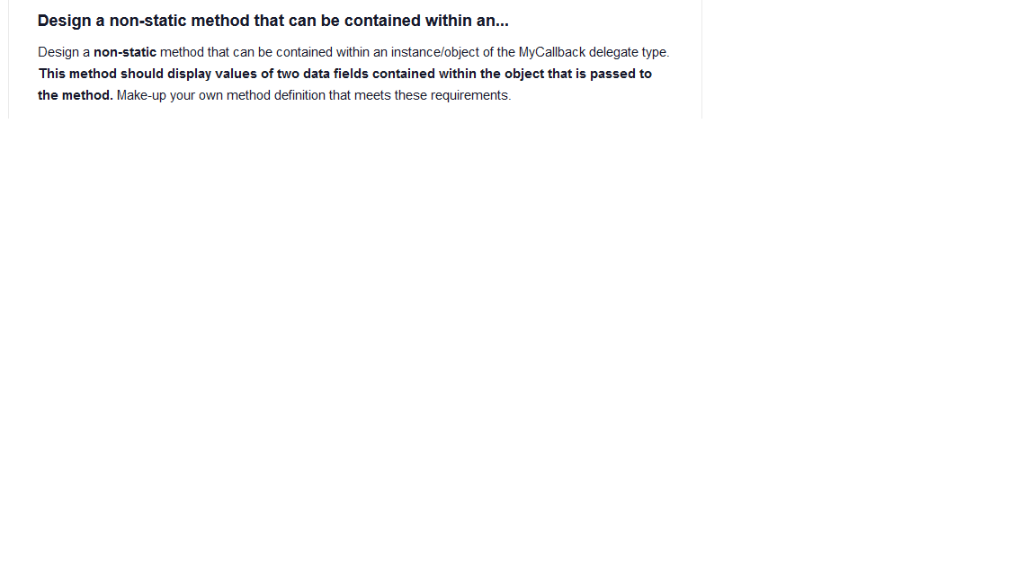 Design a non-static method that can be contained within an...
Design a non-static method that can be contained within an instance/object of the MyCallback delegate type.
This method should display values of two data fields contained within the object that is passed to
the method. Make-up your own method definition that meets these requirements.