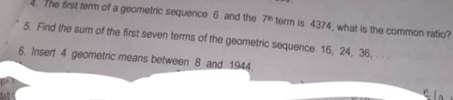 4. The first temm of a geometric sequence 6 and the 7h term is 4374, what is the common ratio?
5. Find the sum of the first seven terms of the geometric sequence 16, 24, 36,
6. Insert 4 geometric means between 8 and 1944.
