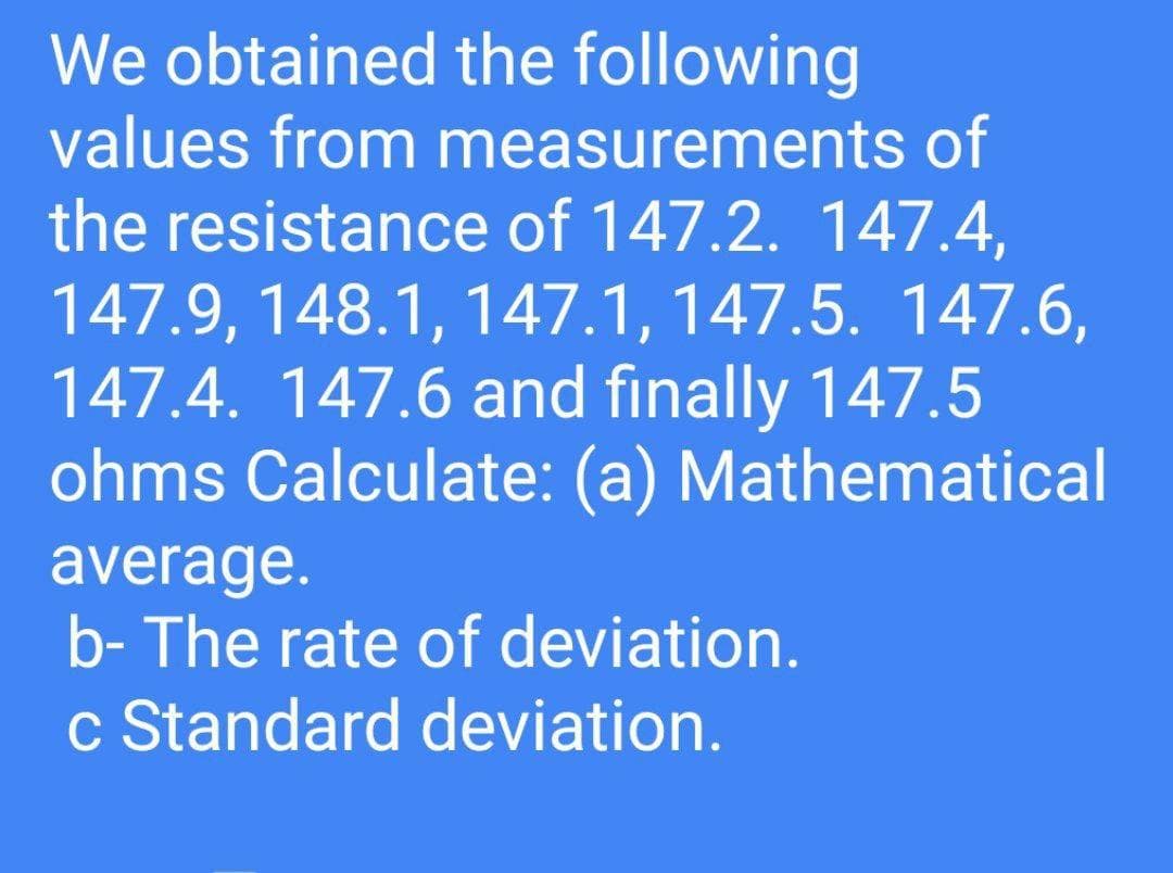 We obtained the following
values from measurements of
the resistance of 147.2. 147.4,
147.9, 148.1, 147.1, 147.5. 147.6,
147.4. 147.6 and finally 147.5
ohms Calculate: (a) Mathematical
average.
b- The rate of deviation.
c Standard deviation.
