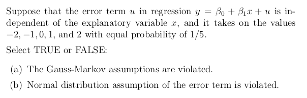 Suppose that the error term u in regression y = Bo + B1x + u is in-
dependent of the explanatory variable x, and it takes on the values
-2, –1,0, 1, and 2 with equal probability of 1/5.
Select TRUE or FALSE:
(a) The Gauss-Markov assumptions are violated.
(b) Normal distribution assumption of the error term is violated.
