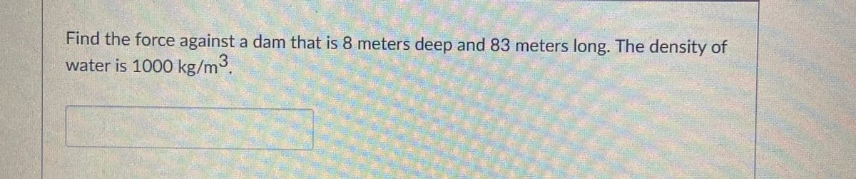 Find the force against a dam that is 8 meters deep and 83 meters long. The density of
water is 1000 kg/m3.
