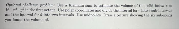 Optional challenge problem: Use a Riemann sum to estimate the volume of the solid below z =
16-a2-y? in the first octant. Use polar coordinates and divide the interval for r into 3 sub-intervals
and the interval for 0 into two intervals. Use midpoints. Draw a picture showing the six sub-solids
you found the volume of.
