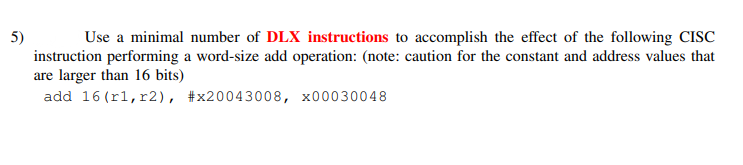 5)
instruction performing a word-size add operation: (note: caution for the constant and address values that
are larger than 16 bits)
add 16 (rl,r2), #x20043008, x00030048
Use a minimal number of DLX instructions to accomplish the effect of the following CISC
