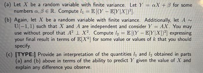 (a) Let X be a random variable with finite variance. LetY = aX + B for some
numbers a, B e R. Compute l1 = E[(Y – E[Y|X])²].
(b) Again, let X be a random variable with finite variance. Additionally, let A ~
U(-1,1) such that X and A are independent and consider Y = AX. You may
use without proof that A? 1 X². Compute l2 = E [(Y – E[Y|X])²] expressing
your final result in terms of EX*] for some value or values of k that you should
specify.
(c) [TYPE:] Provide an interpretation of the quantities lį and l2 obtained in parts
(a) and (b) above in terms of the ability to predict Y given the value of X and
explain any difference you observe.
!!
