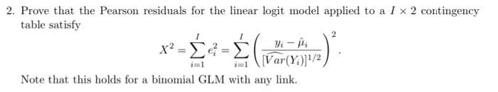 2. Prove that the Pearson residuals for the linear logit model applied to a I x 2 contingency
table satisfy
Yi - ii
[Var(Y)/2
i=1
i=1
Note that this holds for a binomial GLM with any link.
