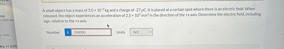 File
Coup
3-3350 lau
A small object has a mass of 5.0 × 103 kg and a charge of -27 μC. It is placed at a certain spot where there is an electric field. When
released, the object experiences an acceleration of 2.5 x 103 m/s² in the direction of the +x axis. Determine the electric field, including
sign, relative to the +x axis.
t: 1 File
ery, +1 (225)
Number
i
350000
Units
N/C