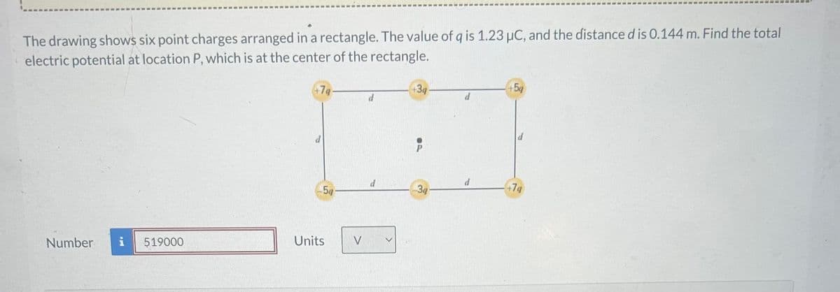 The drawing shows six point charges arranged in a rectangle. The value of q is 1.23 μC, and the distance d is 0.144 m. Find the total
electric potential at location P, which is at the center of the rectangle.
+5q
3q
+7q
d
d
+7g
d
34
54
Number i 519000
Units
V