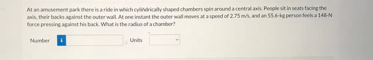 **Physics Problem: Calculating the Radius of a Spinning Chamber Ride**

**Problem Statement:**

At an amusement park, there is a ride in which cylindrically shaped chambers spin around a central axis. People sit in seats facing the axis, their backs against the outer wall. At one instant, the outer wall moves at a speed of 2.75 m/s, and a 55.6-kg person feels a 148-N force pressing against their back. 

**Question:** 
What is the radius of a chamber?

**Data Provided:**
- Speed of outer wall: 2.75 m/s
- Mass of person: 55.6 kg
- Force felt by person: 148 N

**Solution:**
To find the radius of the chamber, you can use the formula that relates centripetal force (Fc), mass (m), velocity (v), and radius (r):

\[ Fc = \frac{mv^2}{r} \]

By rearranging the formula to solve for the radius (r), you get:

\[ r = \frac{mv^2}{Fc} \]

**Interactive Calculation:**
Enter the values and units in the provided fields:

| Parameter    | Value |
|--------------|-------|
| Mass (m)     | 55.6 kg |
| Velocity (v) | 2.75 m/s |
| Force (Fc)   | 148 N |

**Enter your answer in the fields below:**

| Number   | Units   |
|----------|---------|
| ________ | m       |

**Note:** Ensure your units are consistent when performing the calculation to achieve the correct result.

**Learn More:**
For further understanding of centripetal force and its applications, refer to our detailed guide and examples on circular motion in the Physics section.