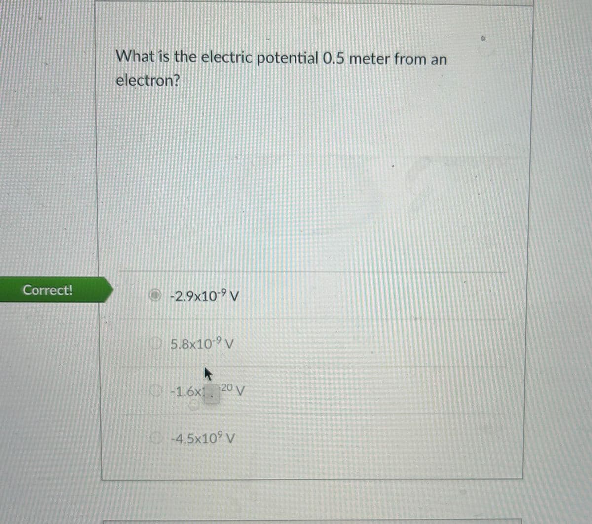 Correct!
What is the electric potential 0.5 meter from an
electron?
-2.9x10-9 V
5.8x109 V
-1.6x 20 V
4.5x10? V