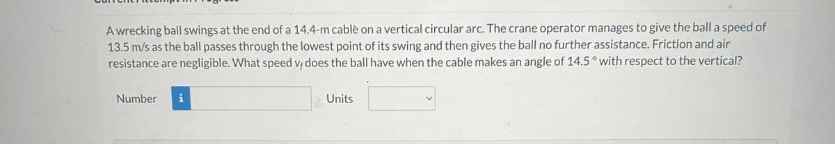 **Topic: Physics Problem - Circular Motion of a Wrecking Ball**

**Problem Statement:**

A wrecking ball swings at the end of a 14.4-meter cable on a vertical circular arc. The crane operator manages to give the ball a speed of 13.5 meters per second (m/s) as the ball passes through the lowest point of its swing and then gives the ball no further assistance. Friction and air resistance are negligible. What speed \( v_f \) does the ball have when the cable makes an angle of 14.5 degrees with respect to the vertical?

**Calculation Input:**

- Length of cable: 14.4 meters
- Initial speed at the lowest point: 13.5 m/s
- Angle with respect to the vertical: 14.5 degrees

**Answer:**

| Number     | Units      |
|------------|------------|
|            |            |

**Explanation:**

To solve this problem, students should use principles from the conservation of mechanical energy, considering the kinetic and potential energies of the system.