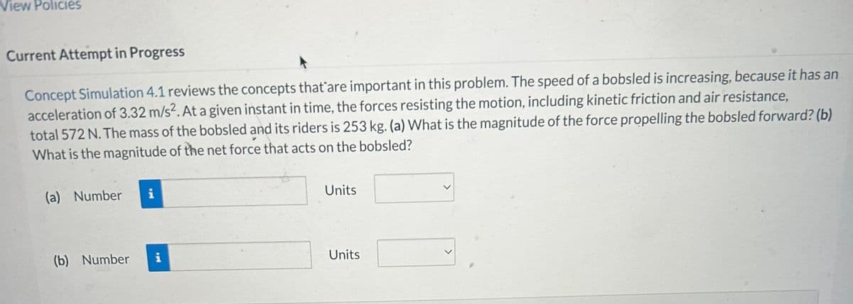 View Policies
Current Attempt in Progress
Concept Simulation 4.1 reviews the concepts that are important in this problem. The speed of a bobsled is increasing, because it has an
acceleration of 3.32 m/s². At a given instant in time, the forces resisting the motion, including kinetic friction and air resistance,
total 572 N. The mass of the bobsled and its riders is 253 kg. (a) What is the magnitude of the force propelling the bobsled forward? (b)
What is the magnitude of the net force that acts on the bobsled?
(a) Number
(b) Number
i
i
Units
Units