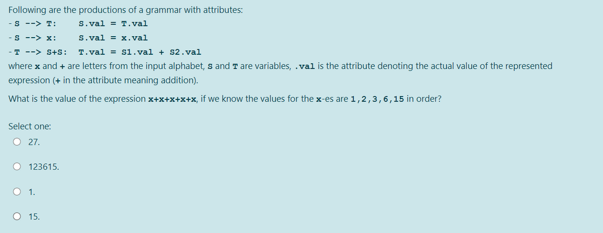 Following are the productions of a grammar with attributes:
S --> T:
S.val = T.val
S --> X:
S.val = x.val
- T --> S+S:
T.val = s1.val + S2.val
where x and + are letters from the input alphabet, s and T are variables, .val is the attribute denoting the actual value of the represented
expression (+ in the attribute meaning addition).
What is the value of the expression x+x+x+x+x, if we know the values for the x-es are 1,2,3,6,15 in order?
Select one:
O 27.
O 123615.
O 1.
O 15.
