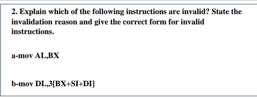 2. Explain which of the following instructions are invalid? State the
invalidation reason and give the correct form for invalid
instructions.
a-mov AL,BX
b-mov DL,3[BX+SI+DI]
