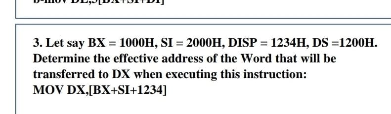 3. Let say BX = 1000H, SI = 2000H, DISP = 1234H, DS =1200H.
%3D
Determine the effective address of the Word that will be
transferred to DX when executing this instruction:
MOV DX,[BX+SI+1234]
