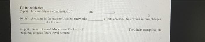 Fill in the blanks:
(6 pts) Accessibility is a combination of
and
(6 pts) A change in the transport system (network)
at a fast rate.
affects accessibilities, which in turn changes
(6 pts) Travel Demand Models are the heart of
engineers forecast future travel demand.
They help transportation
