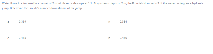 Water flows in a trapezoidal channel of 2 m width and side slope at 1:1. At upstream depth of 2 m, the Froude's Number is 3. If the water undergoes a hydraulic
jump: Determine the Froude's number downstream of the jump.
A
0.339
B
0.384
0.435
D
0.486
