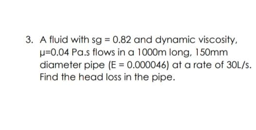 3. A fluid with sg = 0.82 and dynamic viscosity,
p=0.04 Pa.s flows in a 1000m long, 150mm
diameter pipe (E = 0.000046) at a rate of 30L/s.
Find the head loss in the pipe.
