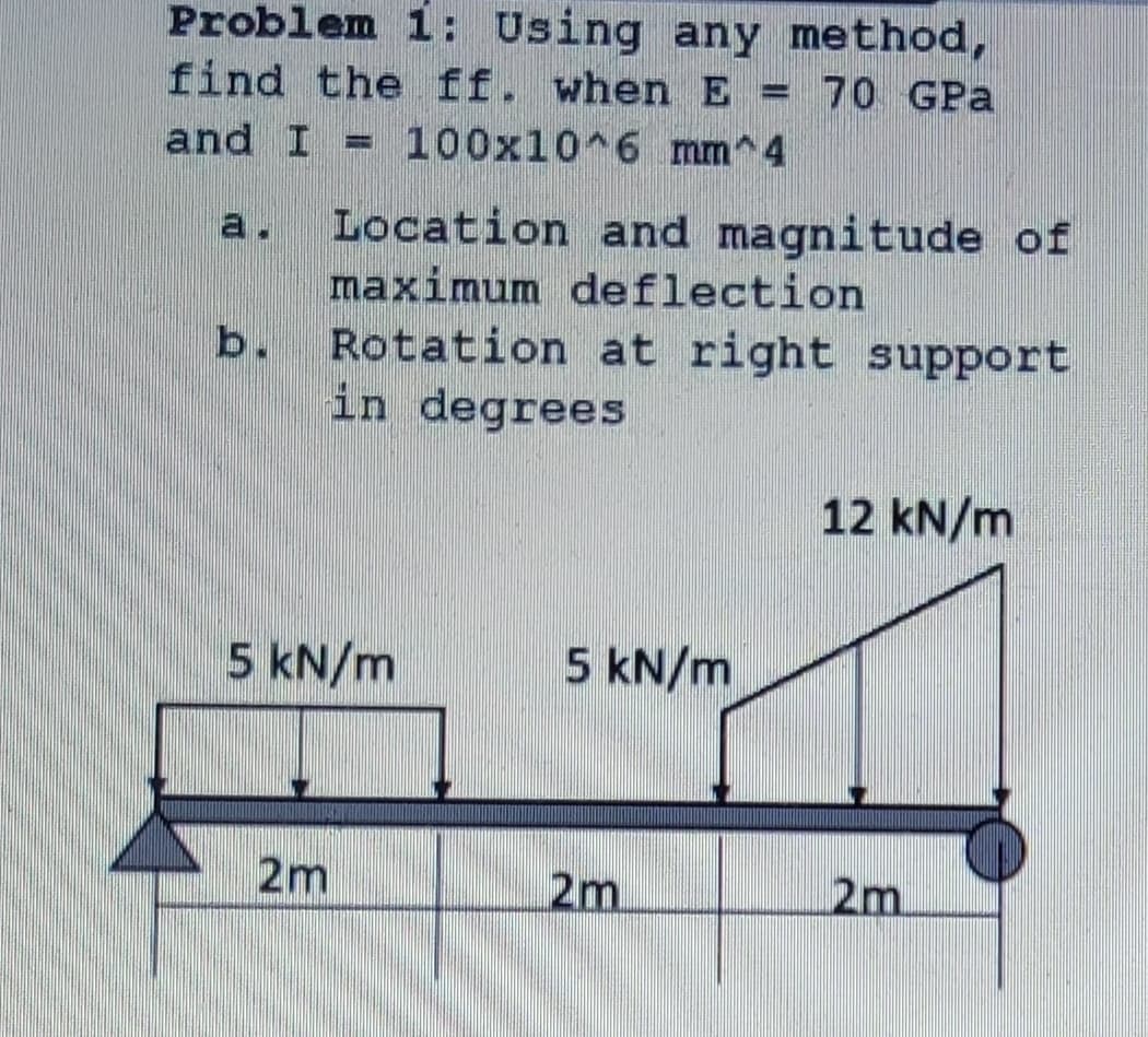 Problem 1: Using any method,
find the ff. when E = 70 GPa
100x10 6 mm^4
and I
Location and magnitude of
a.
maximum deflection
Rotation at right support
in degrees
b.
12 kN/m
5 kN/m
5 kN/m
2m
2m
2m
