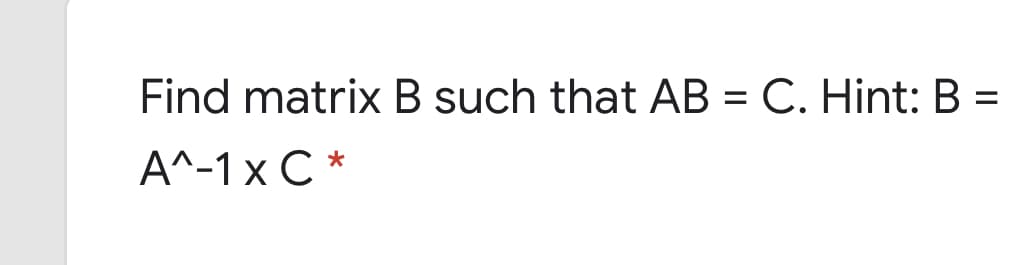 Find matrix B such that AB = C. Hint: B =
A^-1 x C *
