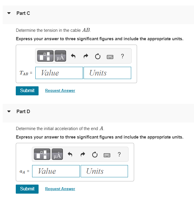 Part C
Determine the tension in the cable AB.
Express your answer to three significant figures and include the appropriate units.
TAB =
Submit
Part D
a A
μА
Value
Request Answer
Determine the initial acceleration of the end A.
Express your answer to three significant figures and include the appropriate units.
μÀ
Value
Units
Submit Request Answer
Units
?
wwwww.
?