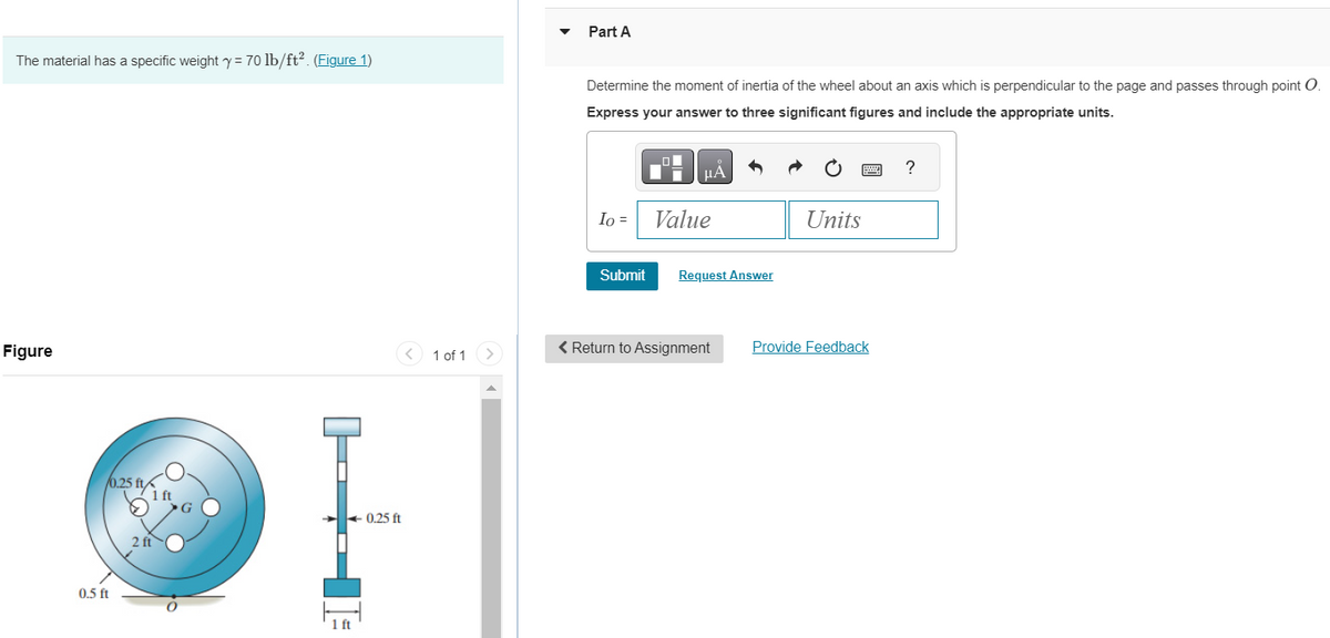 The material has a specific weight y = 70 lb/ft². (Figure 1)
Figure
0.5 ft
0.25 ft/
2 ft
1 ft
0.25 ft
1 of 1
Part A
Determine the moment of inertia of the wheel about an axis which is perpendicular to the page and passes through point O.
Express your answer to three significant figures and include the appropriate units.
Io =
Submit
LO
Value
Request Answer
Units
< Return to Assignment Provide Feedback
?