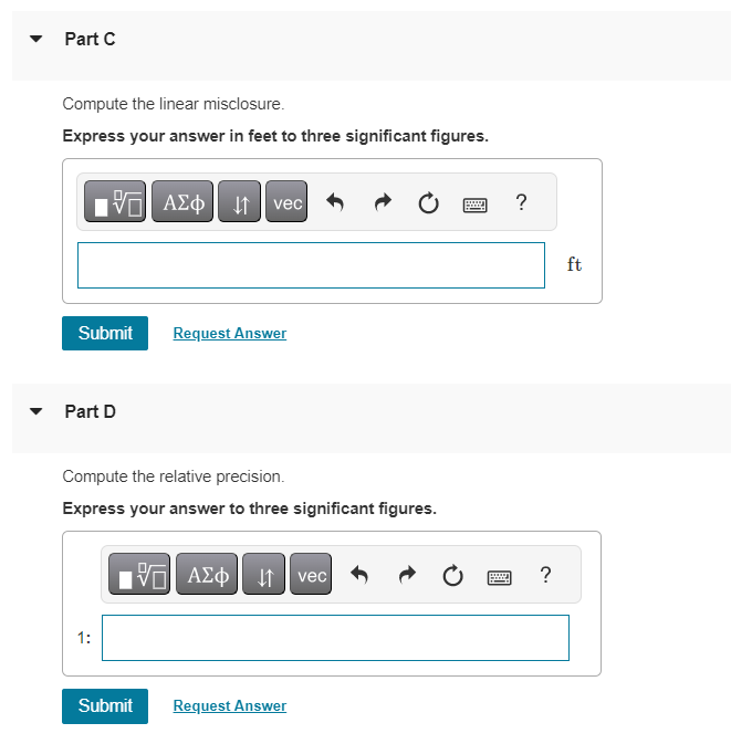 Part C
Compute the linear misclosure.
Express your answer in feet to three significant figures.
IΫΠ ΑΣΦ ↓↑ vec
Submit
Part D
Compute the relative precision.
Express your answer to three significant figures.
1:
Request Answer
195| ΑΣΦ. 41 vec
Submit
Request Answer
?
?
ft