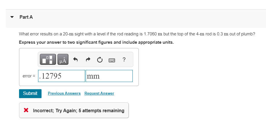 Part A
What error results on a 20-m sight with a level if the rod reading is 1.7060 m but the top of the 4-m rod is 0.3 m out of plumb?
Express your answer to two significant figures and include appropriate units.
μÃ
error = . 12795
Submit
mm
59997
Previous Answers Request Answer
?
X Incorrect; Try Again; 5 attempts remaining