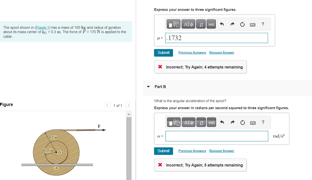 The spool shown in (Figure 1) has a mass of 100 kg and radius of gyration
about its mass center of kc = 0.3 m. The force of F = 170 N is applied to the
cable.
Figure
0.5 m
0.25 m
F
1 of 1 >
Express your answer to three significant figures.
H=.1732
IVE ΑΣΦ. 41
Submit Previous Answers Request Answer
Part B
X Incorrect; Try Again; 4 attempts remaining
α =
vec
What is the angular acceleration of the spool?
Express your answer in radians per second squared to three significant figures.
Submit
IVE ΑΣΦΑΛΗ
Avec
Previous Answers Request Answer
X Incorrect; Try Again; 5 attempts remaining
?
www.
?
rad/s²
