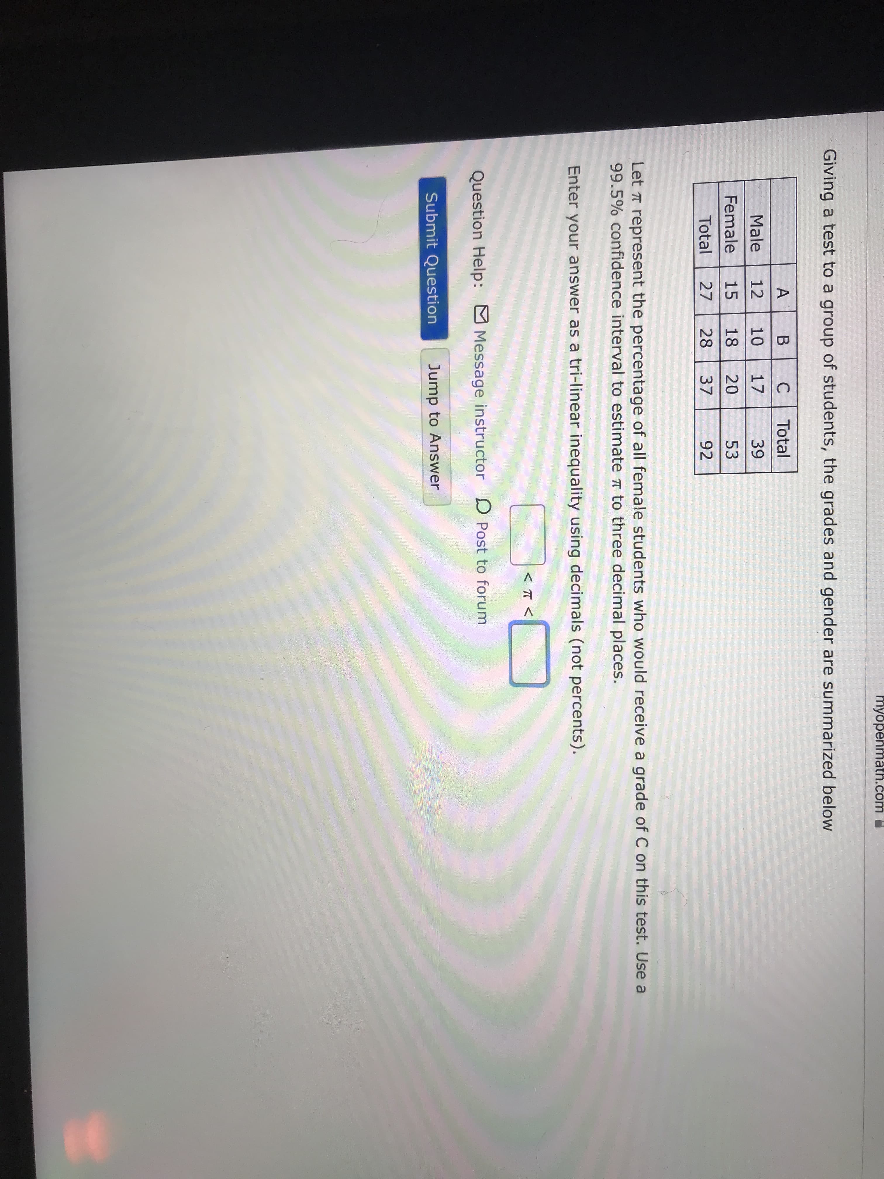 myöpenmath.com
Giving a test to a group of students, the grades and gender are summarized below
A
C
Total
Male
12
10
17
39
Female
15
18
20
53
Total
27
28
37
92
Let T represent the percentage of all female students who would receive a grade of C on this test. Use a
99.5% confidence interval to estimate T to three decimal places.
Enter your answer as a tri-linear inequality using decimals (not percents).
Question Help: Message instructor D Post to forum
Submit Question
Jump to Answer
