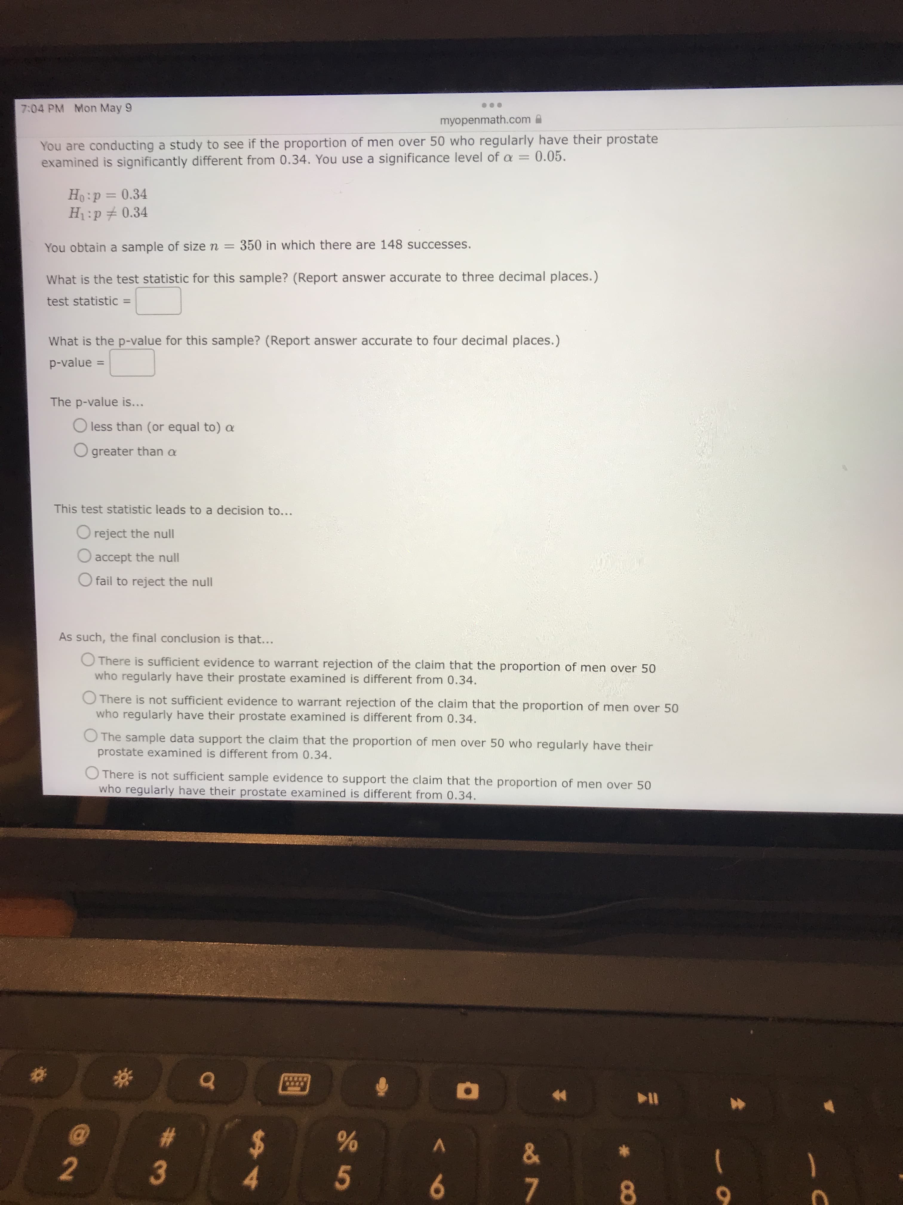 144
7:04 PM Mon May 9
myopenmath.com A
You are conducting a study to see if the proportion of men over 50 who regularly have their prostate
examined is significantly different from 0.34. You use a significance level of a =
0.05.
Ho:p= 0.34
H1:p# 0.34
You obtain a sample of size n = 350 in which there are 148 successes.
What is the test statistic for this sample? (Report answer accurate to three decimal places.)
test statistic =
What is the p-value for this sample? (Report answer accurate to four decimal places.)
p-value =
The p-value is...
less than (or equal to) a
O greater than a
This test statistic leads to a decision to...
O reject the null
accept the null
fail to reject the null
As such, the final conclusion is that...
O There is sufficient evidence to warrant rejection of the claim that the proportion of men over 50
who regularly have their prostate examined is different from 0.34.
O There is not sufficient evidence to warrant rejection of the claim that the proportion of men over 50
who regularly have their prostate examined is different from 0.34.
O The sample data support the claim that the proportion of men over 50 who regularly have their
prostate examined is different from 0.34.
O There is not sufficient sample evidence to support the claim that the proportion of men over 50
who regularly have their prostate examined is different from 0.34.
V.
2.
1.
9
7.
8.
