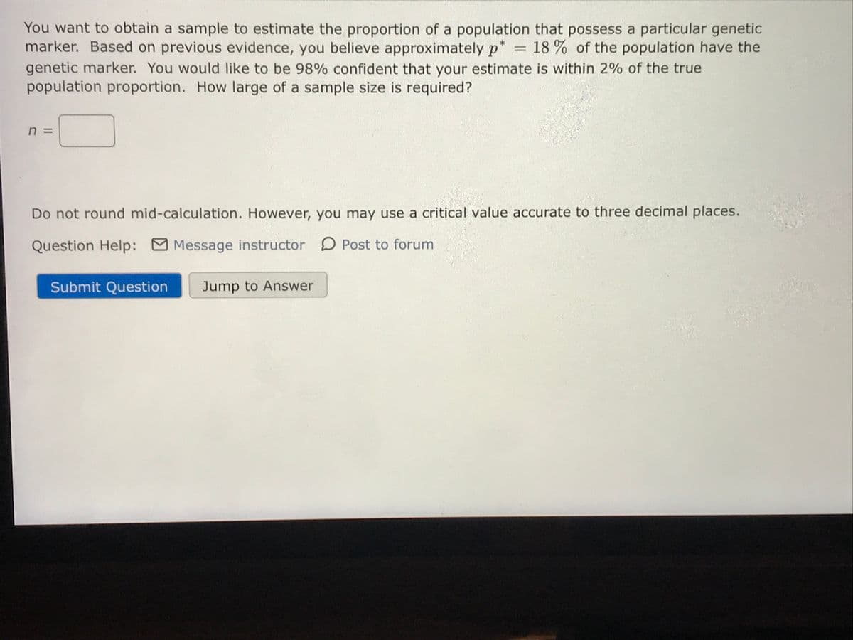 You want to obtain a sample to estimate the proportion of a population that possess a particular genetic
marker. Based on previous evidence, you believe approximately p* = 18 % of the population have the
genetic marker. You would like to be 98% confident that your estimate is within 2% of the true
population proportion. How large of a sample size is required?
%3D
Do not round mid-calculation. However, you may use a critical value accurate to three decimal places.
Question Help:
M Message instructor D Post to forum
Submit Question
Jump to Answer
