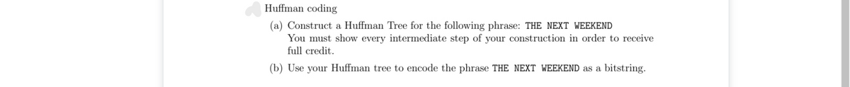 Huffman coding
(a) Construct a Huffman Tree for the following phrase: THE NEXT WEEKEND
You must show every intermediate step of your construction in order to receive
full credit.
(b) Use your Huffman tree to encode the phrase THE NEXT WEEKEND as a bitstring.
