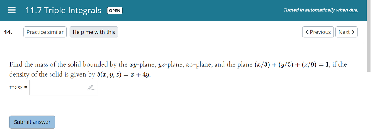 = 11.7 Triple Integrals OPEN
Turned in automatically when due.
14.
Practice similar Help me with this
< Previous Next >
Find the mass of the solid bounded by the xy-plane, yz-plane, äz-plane, and the plane (x/3) + (y/3) + (z/9) = 1, if the
density of the solid is given by 8(x, y, z) = x + 4y.
mass=
Submit answer