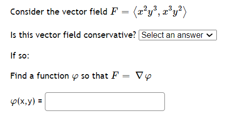 Consider the vector field F = (x²y°, æ*y²)
Is this vector field conservative? Select an answer ♥
If so:
Find a function p so that F = Vp
p(x,y) =
%3D
