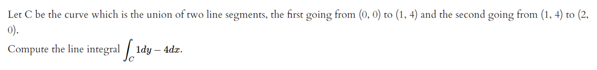 Let C be the curve which is the union of two line segments, the first going from (0, 0) to (1, 4) and the second going from (1, 4) to (2,
0).
Compute the line integral 1dy - 4dx.
[1d