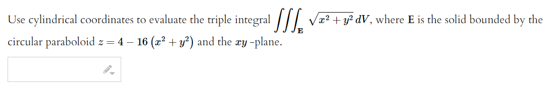 Use cylindrical coordinates to evaluate the triple integral /|I
Væ? + y? dV, where E is the solid bounded by the
circular paraboloid z = 4 – 16 (x² + y?) and the xy -plane.
