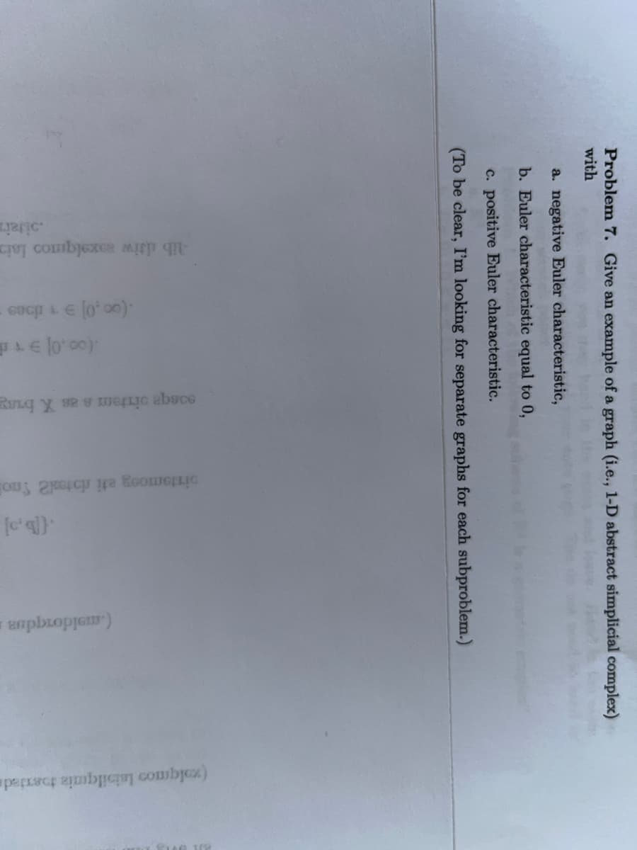 Problem 7. Give an example of a graph (i.e., 1-D abstract simplicial complex)
with
a. negative Euler characteristic,
b. Euler characteristic equal to 0,
c. positive Euler characteristic.
(To be clear, I'm looking for separate graphs for each subproblem.)
-lib diw soxalqmnoo laim
sijain
(0o,0] 91 does -
JE 10'00)
qe temas X busg
pistemosy eti notel2 Smo
.([bo]
aaphopremm)
(xolqmos laisilquais toexjeda