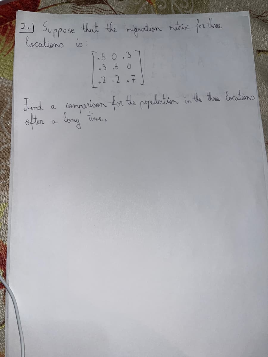 2. Suppose that the migration matrix for three
locations is:
5.50.3
.3.80
.2.2.7
Find
comparison for the population in the three locations
ofter a long time.