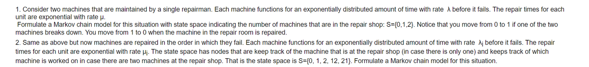 1. Consider two machines that are maintained by a single repairman. Each machine functions for an exponentially distributed amount of time with rate A before it fails. The repair times for each
unit are exponential with rate µ.
Formulate a Markov chain model for this situation with state space indicating the number of machines that are in the repair shop: S={0,1,2}. Notice that you move from 0 to 1 if one of the two
machines breaks down. You move from 1 to 0 when the machine in the repair room is repaired.
2. Same as above but now machines are repaired in the order in which they fail. Each machine functions for an exponentially distributed amount of time with rate A¡ before it fails. The repair
times for each unit are exponential with rate Pj. The state space has nodes that are keep track of the machine that is at the repair shop (in case there is only one) and keeps track of which
machine is worked on in case there are two machines at the repair shop. That is the state space is S={0, 1, 2, 12, 21}. Formulate a Markov chain model for this situation.
