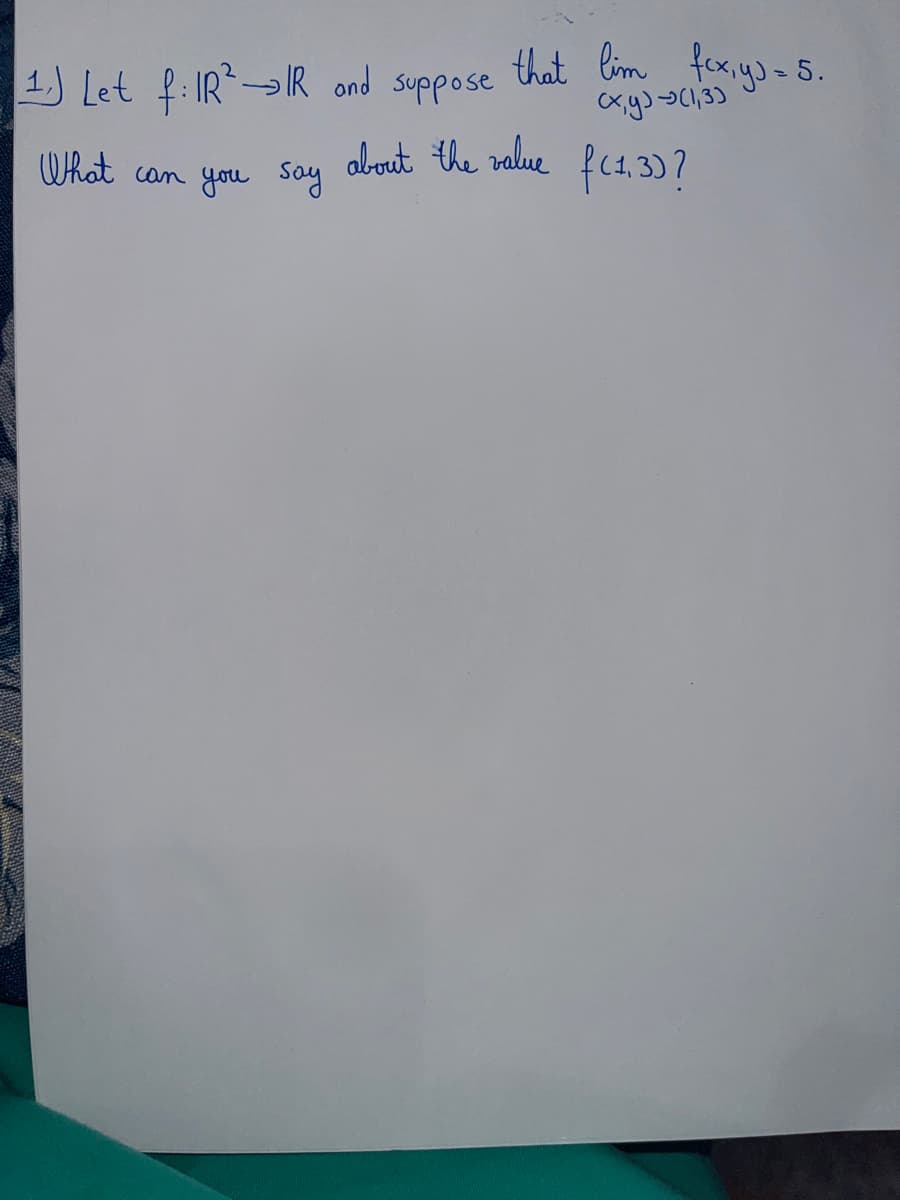 1. Let f: IR→IR and suppose
What
can you say
that lim fcx, y) = 5.
(x,y) → (1,3)
about the value f(1, 3)?