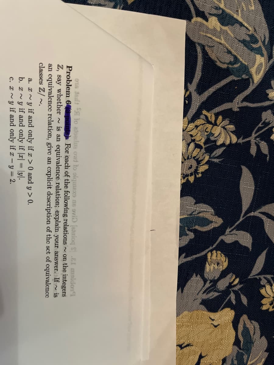 os tedt SA to ateadura owd to olqmexe ne evi (atnioq S&I moldo
Problem 643 points For each of the following relations on the integers
Z, say whether is an equivalence relation; explain your answer. If is
an equivalence relation, give an explicit description of the set of equivalence
classes Z/~.
~
a.~y if and only if x > 0 and y > 0.
b. xy if and only if |x| = y.
c. xy if and only if x - y = 2.