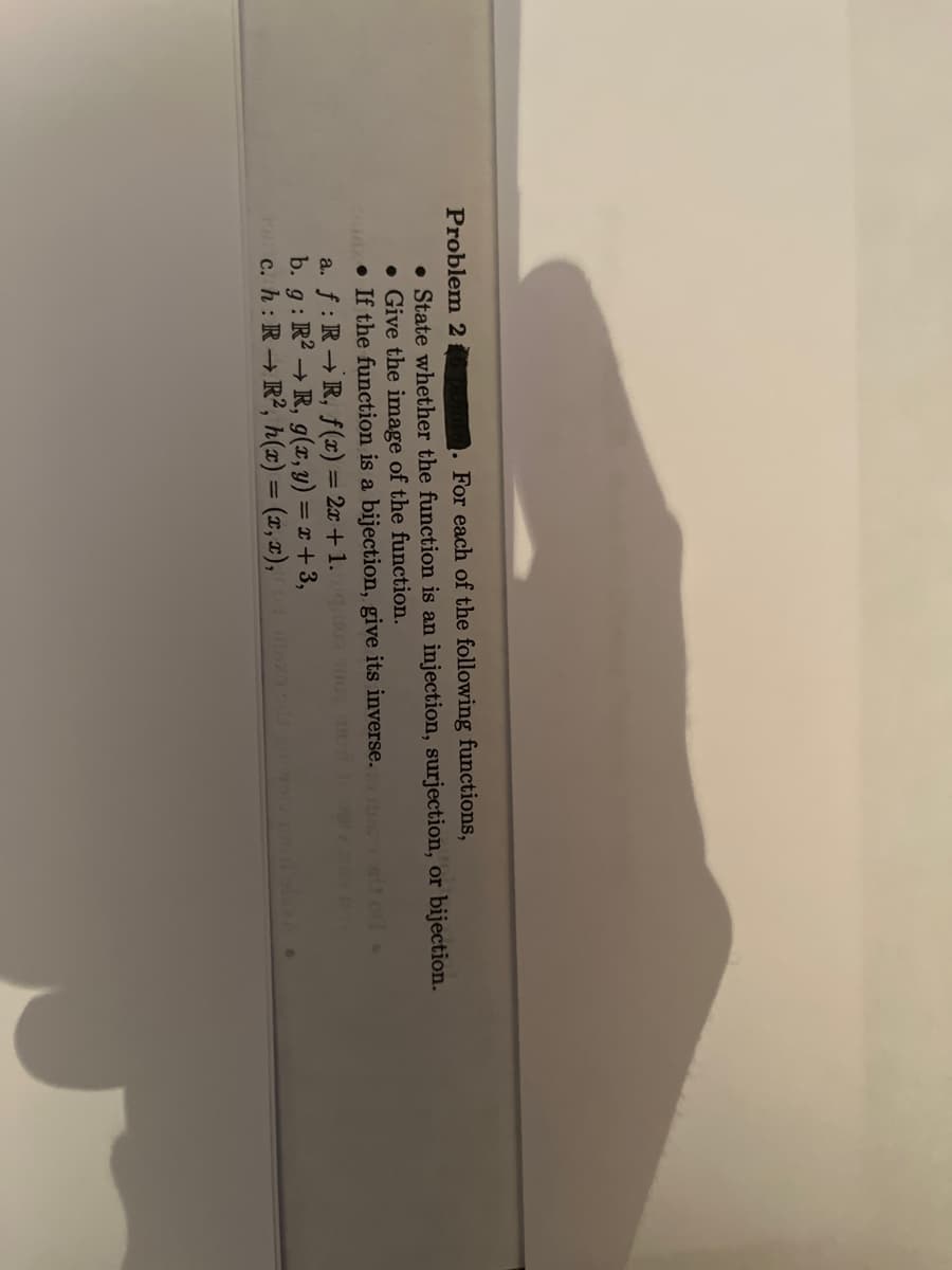 Problem 2
oints. For each of the following functions,
• State whether the function is an injection, surjection, or bijection.
. Give the image of the function.
Az If the function is a bijection, give its inverse.
m
a. f: RR, f(x) = 2x+1.
b. g: R2 → R, g(x, y) = x + 3,
touc. h: RR², h(x) = (x,x), of max ods antwouv