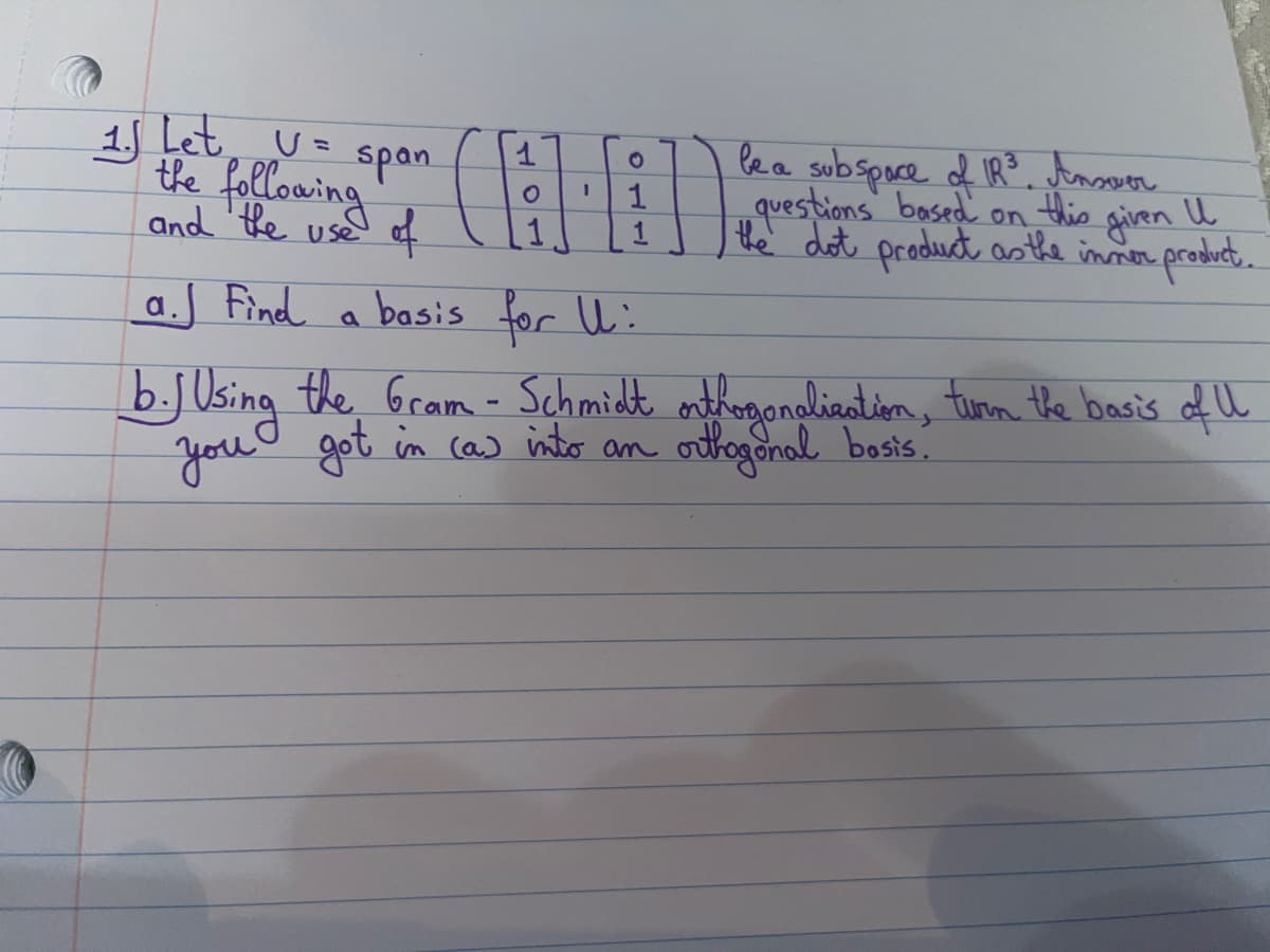 1. Let U = span
the following
and the use of
1
O
1
O
1
1
be a subspace of IR³. Answer
questions based on this given I
the dot product as the inner product.
a. Find a basis for U:
b. J Using the Gram-Schmidt orthogonalization, turn the basis of U
you got
got in (a) into an orthogonal bosis.