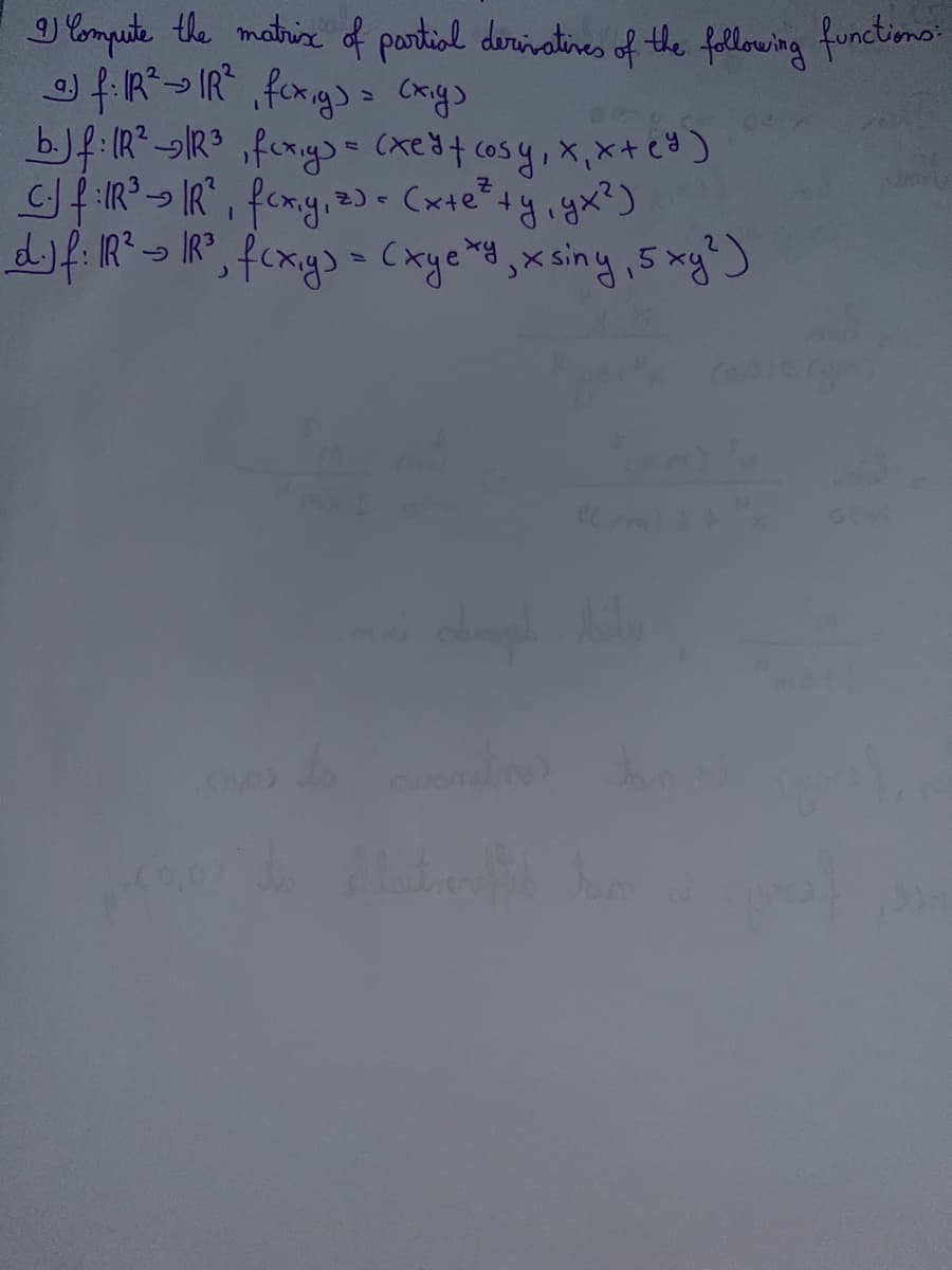 I) Compute the matrix of partial derivatives of the following functions:
@) f: R² → IR², fcx,y) = (x,y)
b.) f: (R² R³₁ fcx,y) = (xe ² + cosy, x₁ x + (²)
C.) f:IR ²³ - IR²₁ fcx,y, z) = (x+e² +y₁ yx²)
ту,
d.) f: IR² R³, f(x,y) = (xyexy, xsiny, 5 xy²)
PCY
(0,0) to laterfil dan